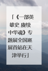 《一部英雄史 赓续中华魂》专题展全国巡展首站在天津举行