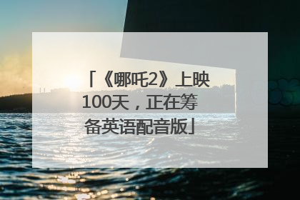 《哪吒2》上映100天，正在筹备英语配音版