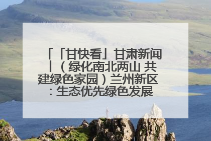「甘快看」甘肃新闻丨（绿化南北两山 共建绿色家园）兰州新区：生态优先绿色发展 打造生态环保示范区