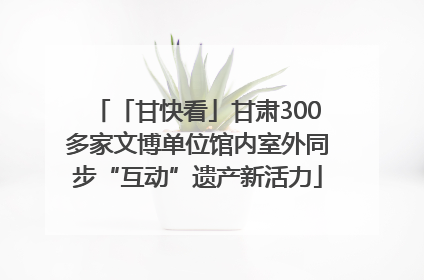 「甘快看」甘肃300多家文博单位馆内室外同步“互动”遗产新活力