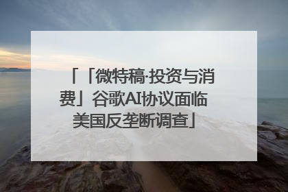 「微特稿·投资与消费」谷歌AI协议面临美国反垄断调查