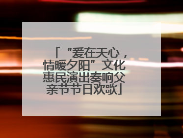 “爱在天心，情暖夕阳”文化惠民演出奏响父亲节节日欢歌