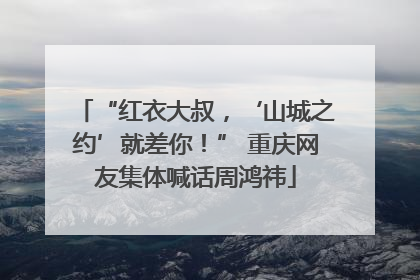 “红衣大叔，‘山城之约’就差你！” 重庆网友集体喊话周鸿祎