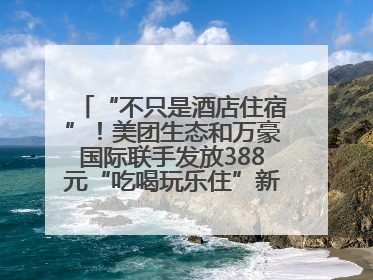 “不只是酒店住宿”！美团生态和万豪国际联手发放388元“吃喝玩乐住”新会员礼包