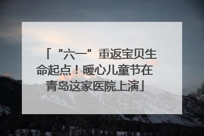 “六一”重返宝贝生命起点！暖心儿童节在青岛这家医院上演