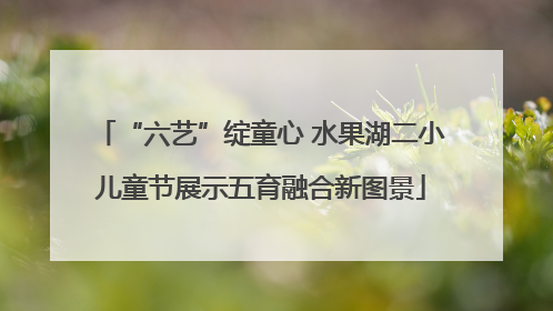 “六艺”绽童心 水果湖二小儿童节展示五育融合新图景