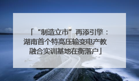 “制造立市”再添引擎：湖南首个特高压输变电产教融合实训基地在衡落户