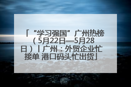“学习强国”广州热榜（5月22日—5月28日）丨广州：外贸企业忙接单 港口码头忙出货