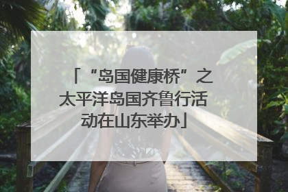 “岛国健康桥”之太平洋岛国齐鲁行活动在山东举办
