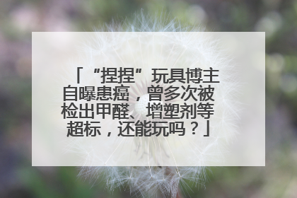 “捏捏”玩具博主自曝患癌，曾多次被检出甲醛、增塑剂等超标，还能玩吗？