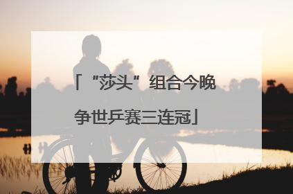 “莎头”组合今晚争世乒赛三连冠