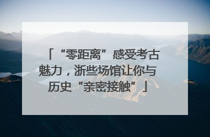 “零距离”感受考古魅力，浙些场馆让你与历史“亲密接触”