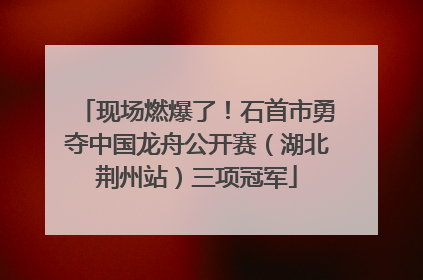 现场燃爆了！石首市勇夺中国龙舟公开赛（湖北荆州站）三项冠军
