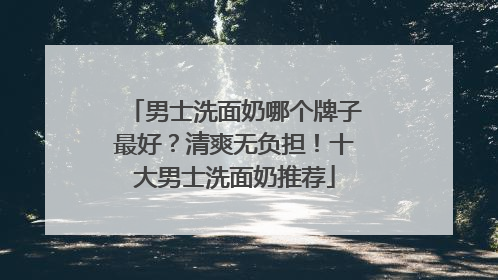 男士洗面奶哪个牌子最好？清爽无负担！十大男士洗面奶推荐