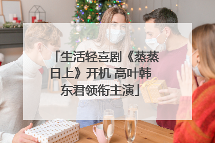 生活轻喜剧《蒸蒸日上》开机 高叶韩东君领衔主演