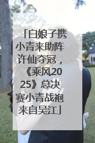 白娘子携小青来助阵许仙夺冠，《乘风2025》总决赛小青战袍来自吴江