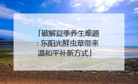 破解夏季养生难题：东阳光鲜虫草带来温和平补新方式