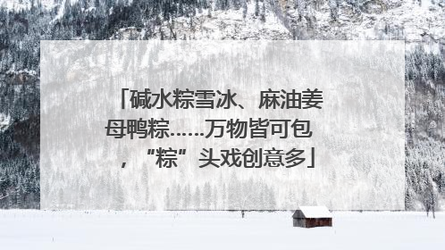 碱水粽雪冰、麻油姜母鸭粽……万物皆可包，“粽”头戏创意多