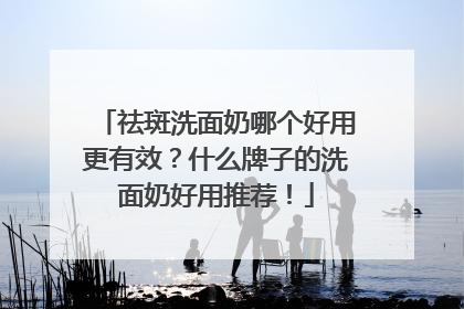 祛斑洗面奶哪个好用更有效？什么牌子的洗面奶好用推荐！