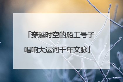 穿越时空的船工号子唱响大运河千年文脉