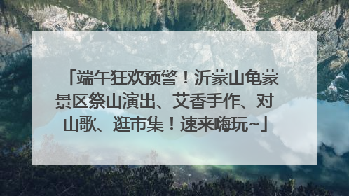 端午狂欢预警！沂蒙山龟蒙景区祭山演出、艾香手作、对山歌、逛市集！速来嗨玩~