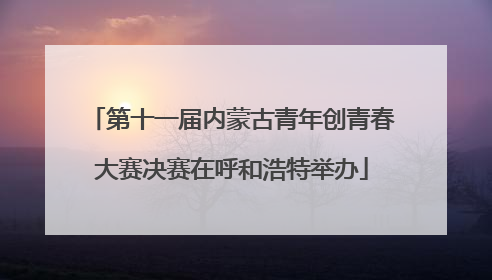 第十一届内蒙古青年创青春大赛决赛在呼和浩特举办