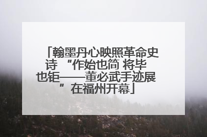 翰墨丹心映照革命史诗 “作始也简 将毕也钜——董必武手迹展”在福州开幕