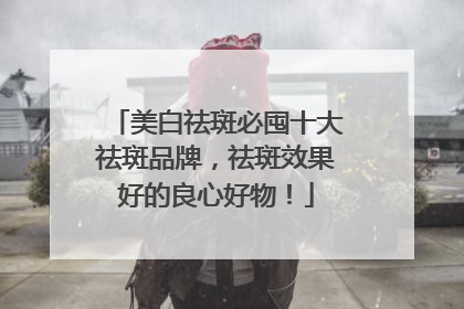 美白祛斑必囤十大祛斑品牌，祛斑效果好的良心好物！