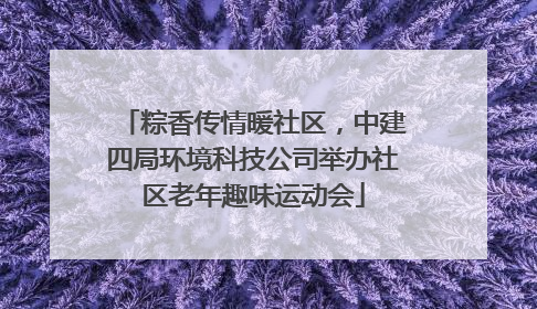 粽香传情暖社区，中建四局环境科技公司举办社区老年趣味运动会