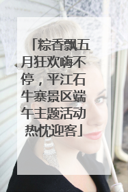 粽香飘五月狂欢嗨不停，平江石牛寨景区端午主题活动热忱迎客