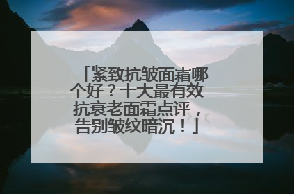 紧致抗皱面霜哪个好？十大最有效抗衰老面霜点评，告别皱纹暗沉！