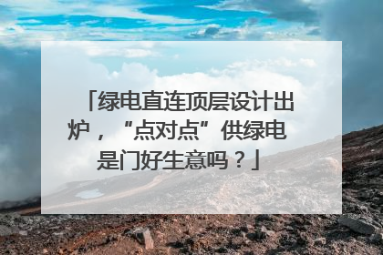 绿电直连顶层设计出炉，“点对点”供绿电是门好生意吗？