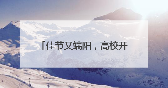 佳节又端阳，高校开展精彩活动端午元素扎堆传统文化浓郁