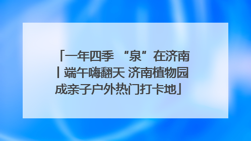 一年四季 “泉”在济南丨端午嗨翻天 济南植物园成亲子户外热门打卡地