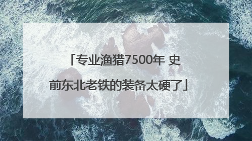 专业渔猎7500年 史前东北老铁的装备太硬了