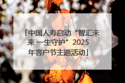 中国人寿启动“智汇未来 一生守护”2025年客户节主题活动
