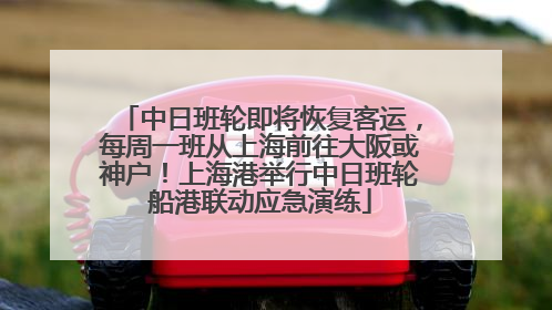 中日班轮即将恢复客运，每周一班从上海前往大阪或神户！上海港举行中日班轮船港联动应急演练