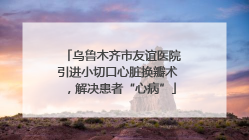 乌鲁木齐市友谊医院引进小切口心脏换瓣术，解决患者“心病”