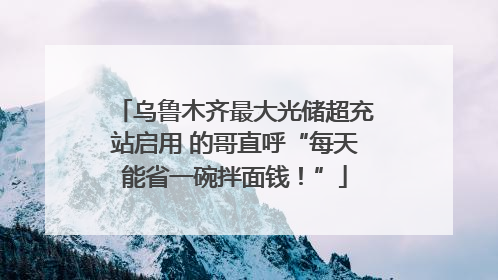 乌鲁木齐最大光储超充站启用 的哥直呼“每天能省一碗拌面钱！”
