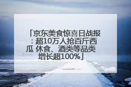 京东美食惊喜日战报：超10万人抢百斤西瓜 休食、酒类等品类增长超100%