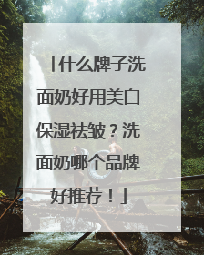 什么牌子洗面奶好用美白保湿祛皱？洗面奶哪个品牌好推荐！