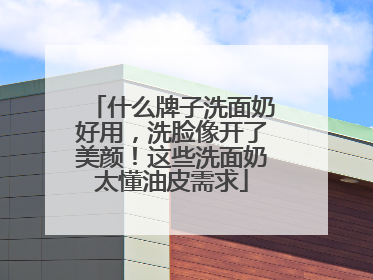 什么牌子洗面奶好用，洗脸像开了美颜！这些洗面奶太懂油皮需求