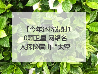 今年还将发射10颗卫星 网络名人探秘眉山“太空之眼”建设密码｜网络名人四川行