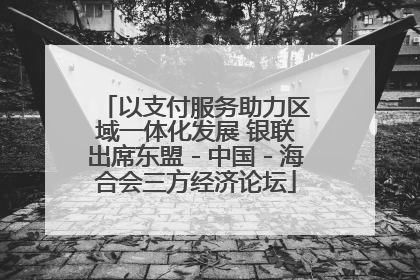 以支付服务助力区域一体化发展 银联出席东盟－中国－海合会三方经济论坛