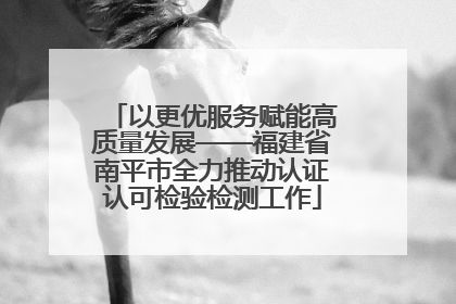 以更优服务赋能高质量发展——福建省南平市全力推动认证认可检验检测工作