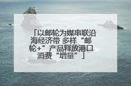 以邮轮为媒串联沿海经济带 多样“邮轮+”产品释放港口消费“增量”