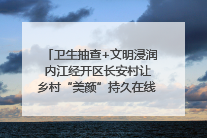 卫生抽查+文明浸润 内江经开区长安村让乡村“美颜”持久在线｜万千气象看四川