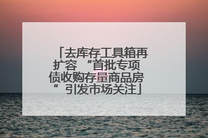 去库存工具箱再扩容 “首批专项债收购存量商品房”引发市场关注