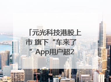 元光科技港股上市 旗下“车来了”App用户超2.9亿，光谷上市公司增至69家