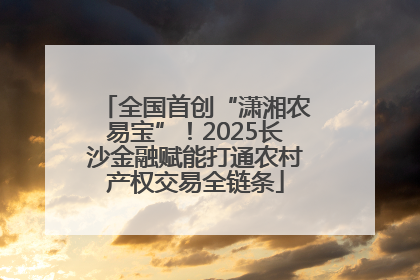 全国首创“潇湘农易宝”！2025长沙金融赋能打通农村产权交易全链条
